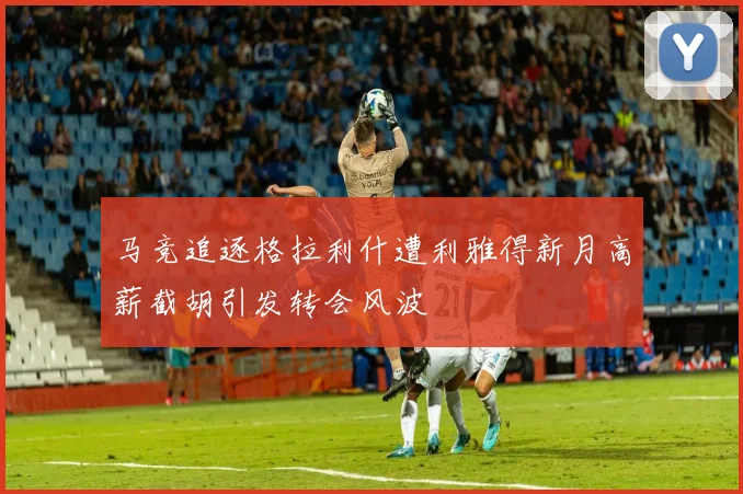 马竞追逐格拉利什遭利雅得新月高薪截胡引发转会风波