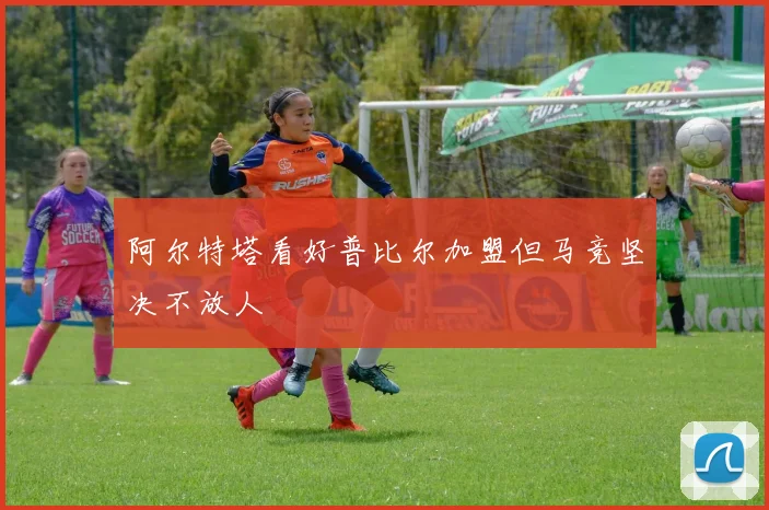 阿尔特塔看好普比尔加盟但马竞坚决不放人