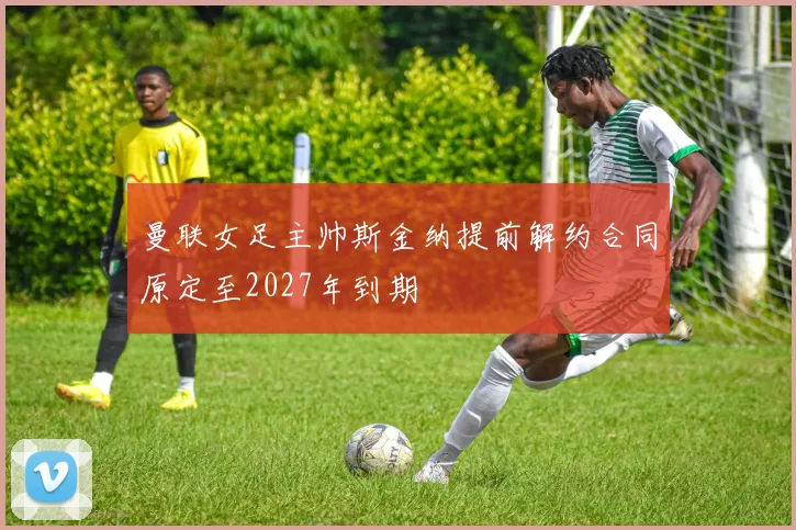 曼联女足主帅斯金纳提前解约合同原定至2027年到期