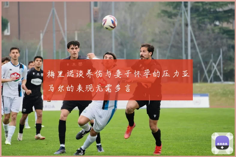 梅里诺谈养伤与妻子怀孕的压力亚马尔的表现无需多言