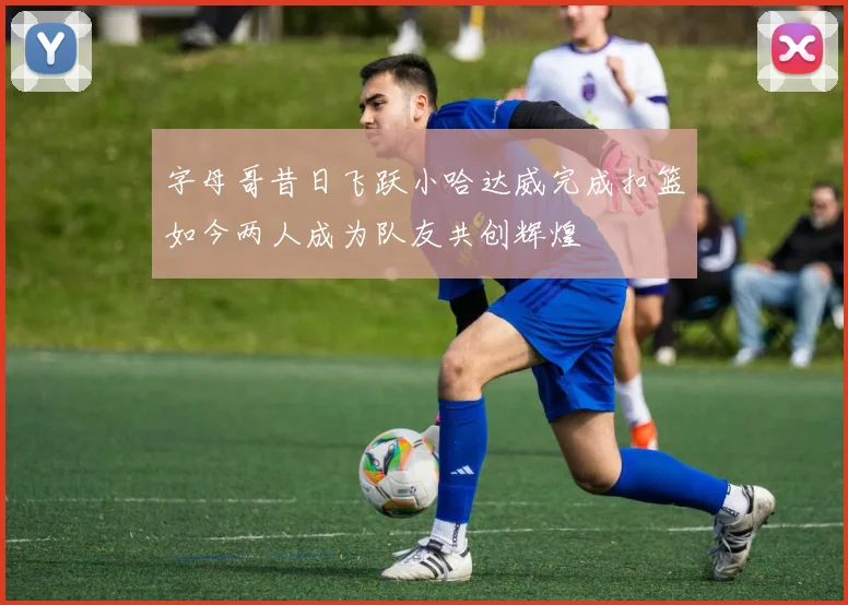 字母哥昔日飞跃小哈达威完成扣篮如今两人成为队友共创辉煌