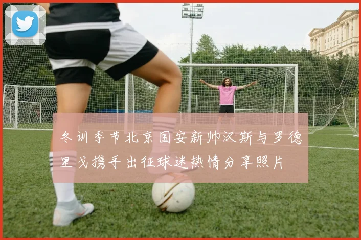 冬训季节北京国安新帅汉斯与罗德里戈携手出征球迷热情分享照片