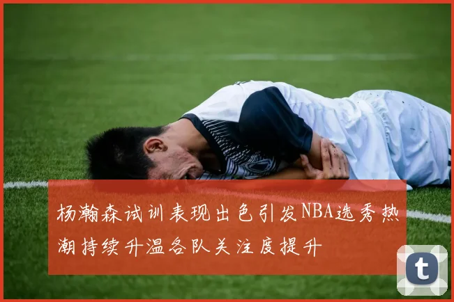 杨瀚森试训表现出色引发NBA选秀热潮持续升温各队关注度提升