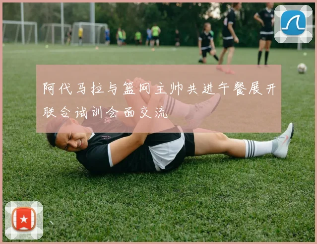 阿代马拉与篮网主帅共进午餐展开联合试训会面交流
