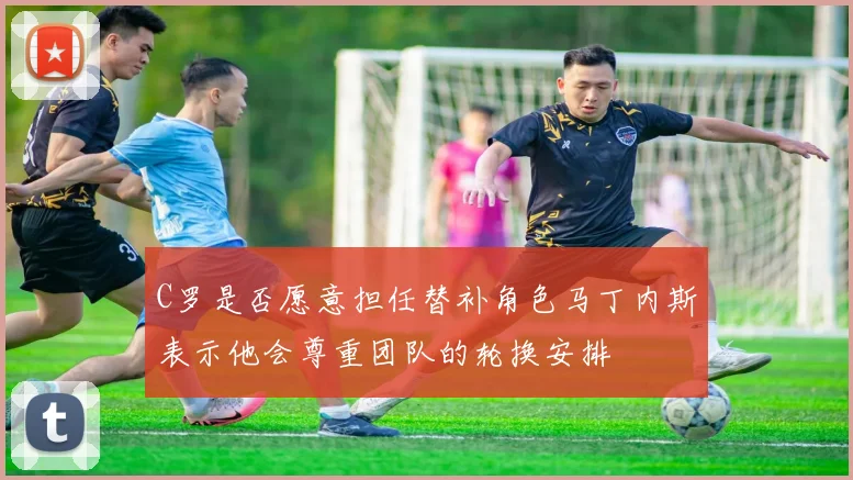 C罗是否愿意担任替补角色马丁内斯表示他会尊重团队的轮换安排