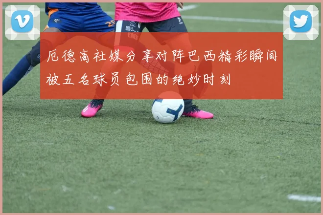 厄德高社媒分享对阵巴西精彩瞬间被五名球员包围的绝妙时刻