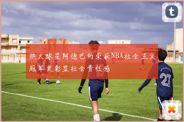 热火球星阿德巴约荣获NBA社会正义冠军奖彰显社会责任感