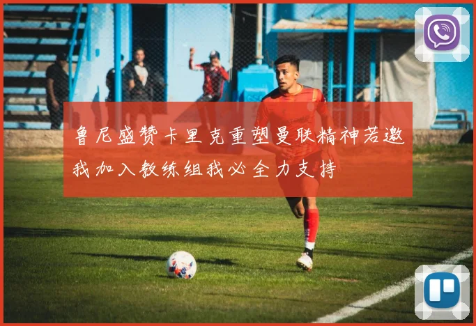 鲁尼盛赞卡里克重塑曼联精神若邀我加入教练组我必全力支持