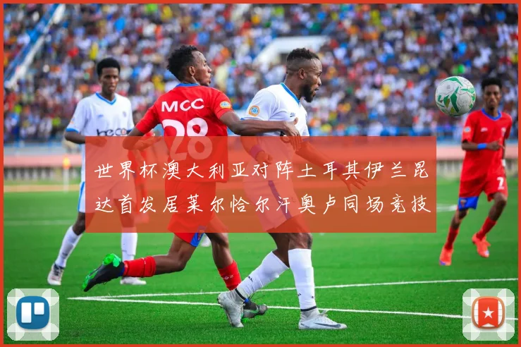 世界杯澳大利亚对阵土耳其伊兰昆达首发居莱尔恰尔汗奥卢同场竞技