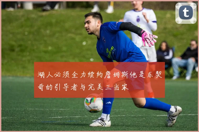 湖人必须全力续约詹姆斯他是东契奇的引导者与完美三当家