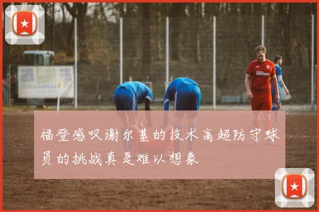 福登感叹谢尔基的技术高超防守球员的挑战真是难以想象