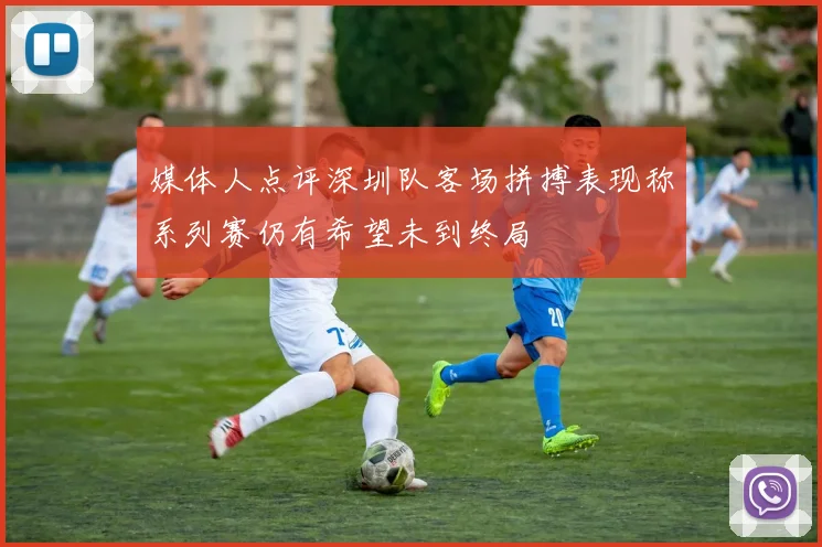 媒体人点评深圳队客场拼搏表现称系列赛仍有希望未到终局