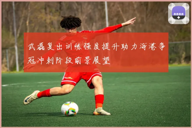 武磊复出训练强度提升助力海港争冠冲刺阶段前景展望