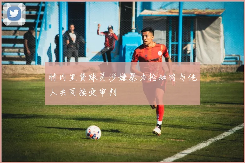 特内里费球员涉嫌暴力抢劫将与他人共同接受审判