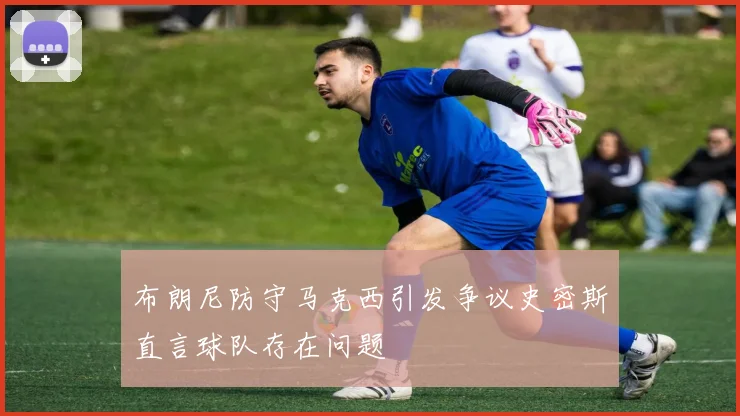 布朗尼防守马克西引发争议史密斯直言球队存在问题
