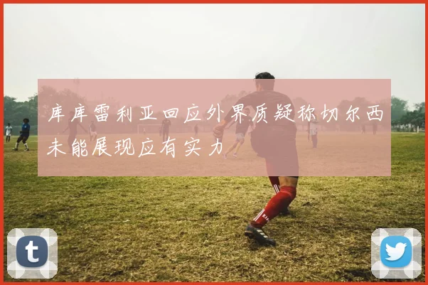 库库雷利亚回应外界质疑称切尔西未能展现应有实力