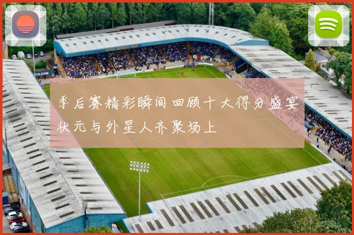 季后赛精彩瞬间回顾十大得分盛宴状元与外星人齐聚场上