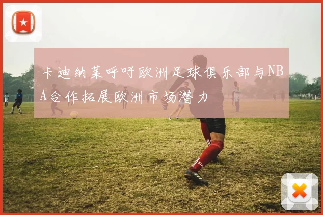 卡迪纳莱呼吁欧洲足球俱乐部与NBA合作拓展欧洲市场潜力