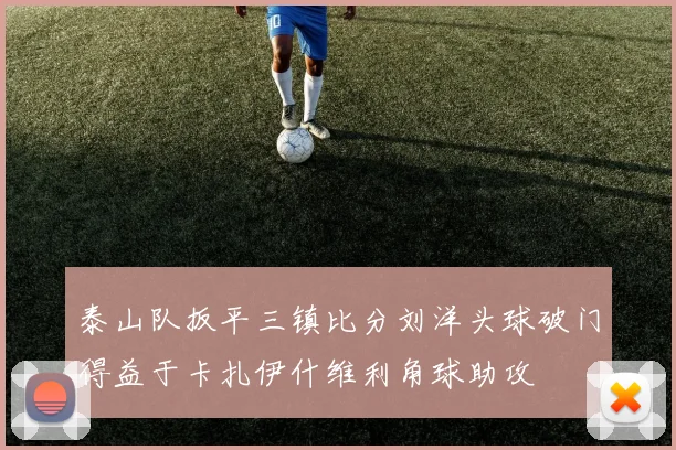 泰山队扳平三镇比分刘洋头球破门得益于卡扎伊什维利角球助攻
